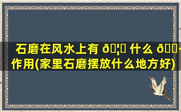 石磨在风水上有 🦊 什么 🌷 作用(家里石磨摆放什么地方好)